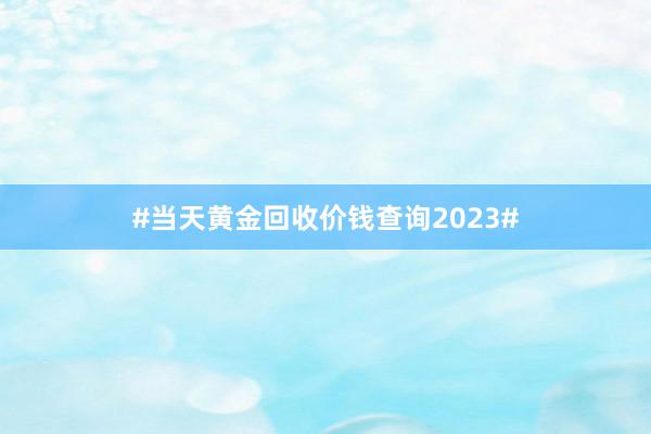 #当天黄金回收价钱查询2023#