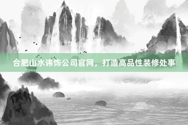 合肥山水讳饰公司官网，打造高品性装修处事